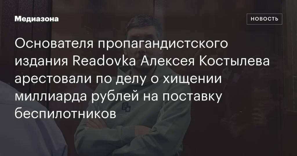 Основателя Readovka Алексея Костылева арестовали по обвинению в хищении миллиарда рублей при поставке дронов
