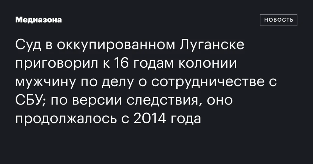 В оккупированном Луганске мужчину приговорили к 16 годам за сотрудничество с СБУ с 2014 года