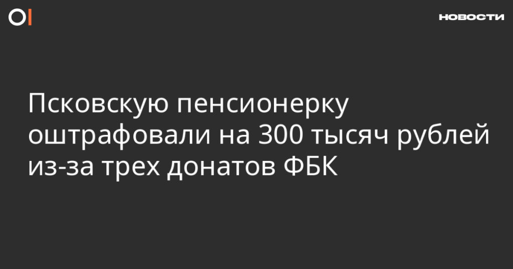 Псковская пенсионерка получила штраф в 300 тысяч рублей за три пожертвования ФБК