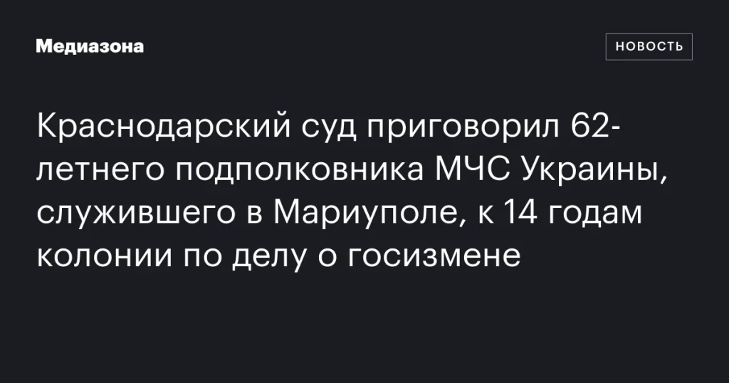 Краснодарский суд вынес приговор 62-летнему подполковнику МЧС Украины из Мариуполя: 14 лет колонии за госизмену