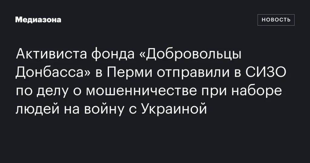 В Перми активиста фонда «Добровольцы Донбасса» заключили под стражу по делу о мошенничестве при наборе на войну с Украиной