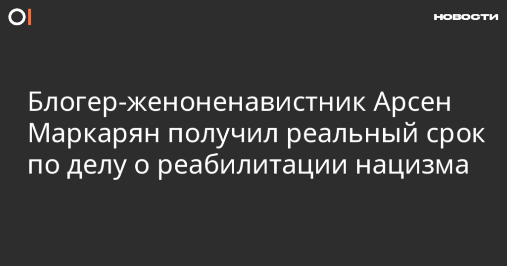 Блогеру Арсену Маркаряну назначен реальный срок за реабилитацию нацизма