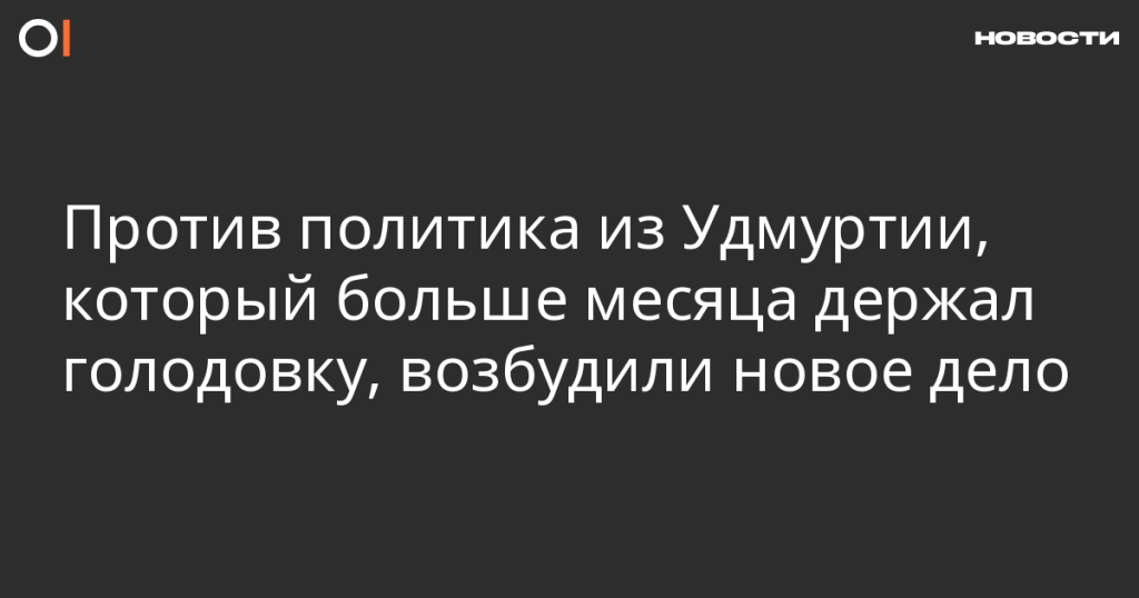 На политика из Удмуртии, более месяца державшего голодовку, завели новое дело На политика из Удмуртии, более месяца державшего голодовку, завели новое дело