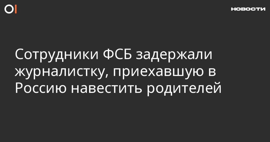 Сотрудники ФСБ арестовали журналистку, приехавшую в Россию навестить семью