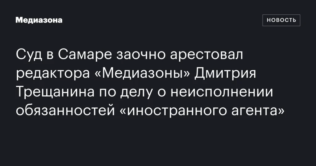 В Самаре заочно арестован редактор «Медиазоны» Дмитрий Трещанин по делу о неисполнении обязанностей «иностранного агента»