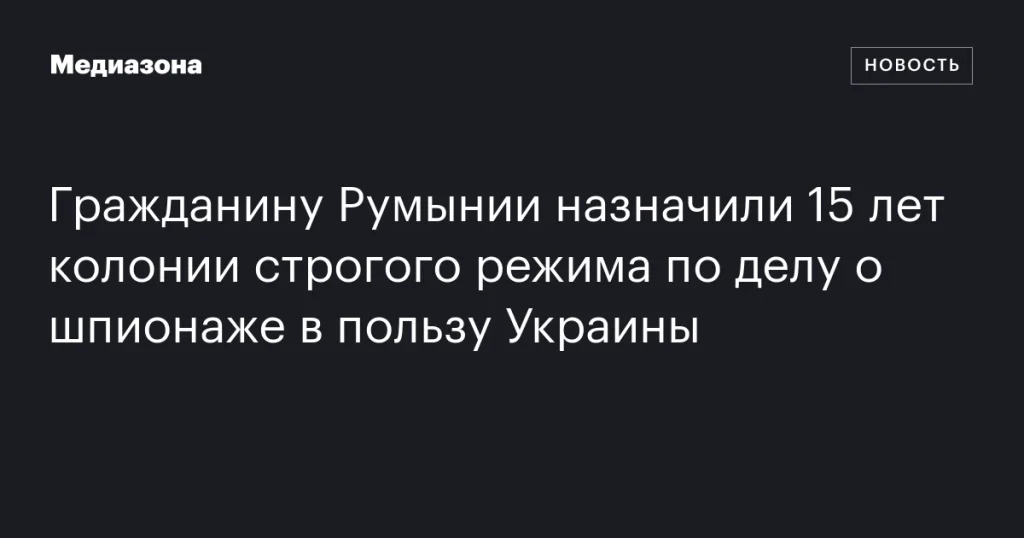 Гражданина Румынии приговорили к 15 годам строгого режима за шпионаж в пользу Украины