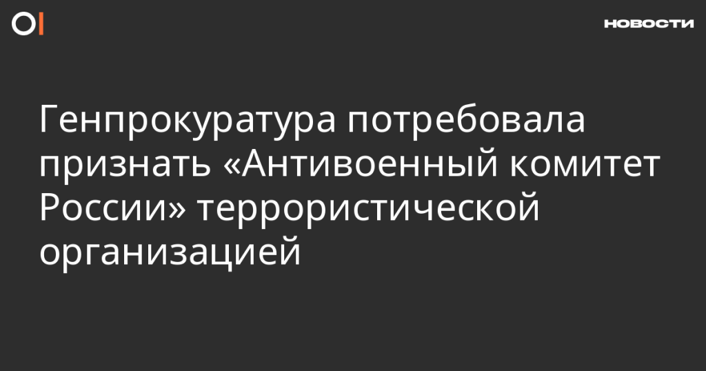 Генпрокуратура требует признать «Антивоенный комитет России» террористической организацией Генпрокуратура требует признать «Антивоенный комитет России» террористической организацией