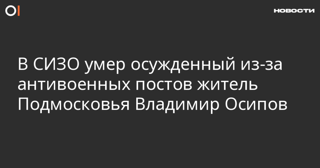В СИЗО скончался осужденный за антивоенные посты житель Подмосковья Владимир Осипов
