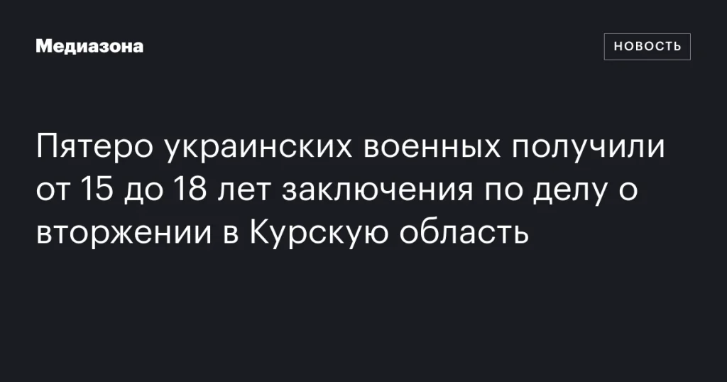 Пятеро украинских военных осуждены на сроки от 15 до 18 лет за вторжение в Курскую область Пятеро украинских военных осуждены на сроки от 15 до 18 лет за вторжение в Курскую область