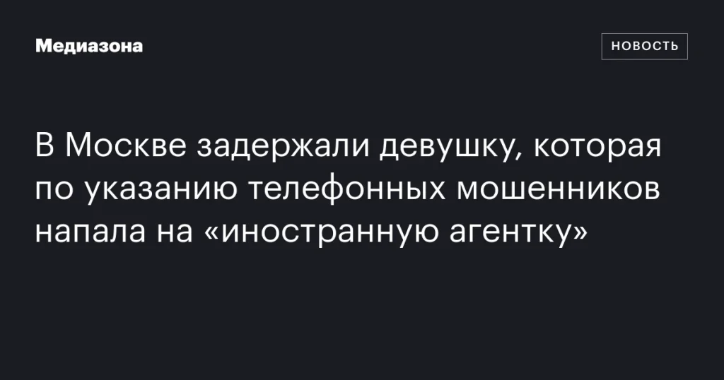 В Москве арестовали девушку за нападение на «иностранную агентку» по указанию телефонных мошенников