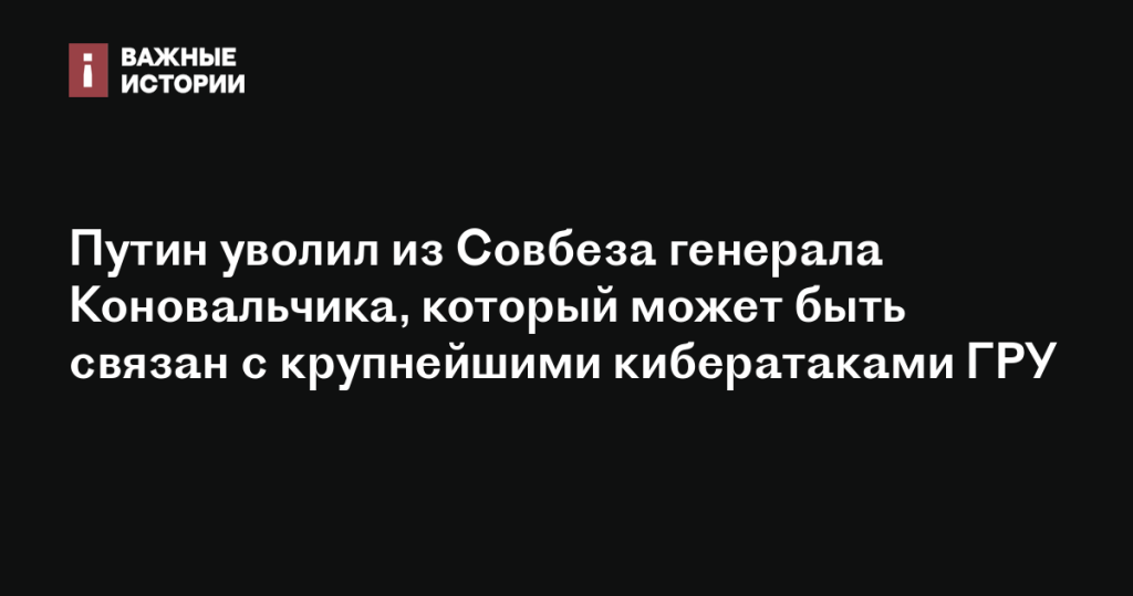 Путин освободил от должности в Совбезе генерала Коновальчика, возможного участника крупных кибератак ГРУ