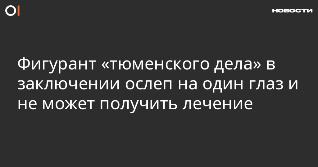 Фигурант «тюменского дела» в заключении потерял зрение на один глаз и не получает лечения