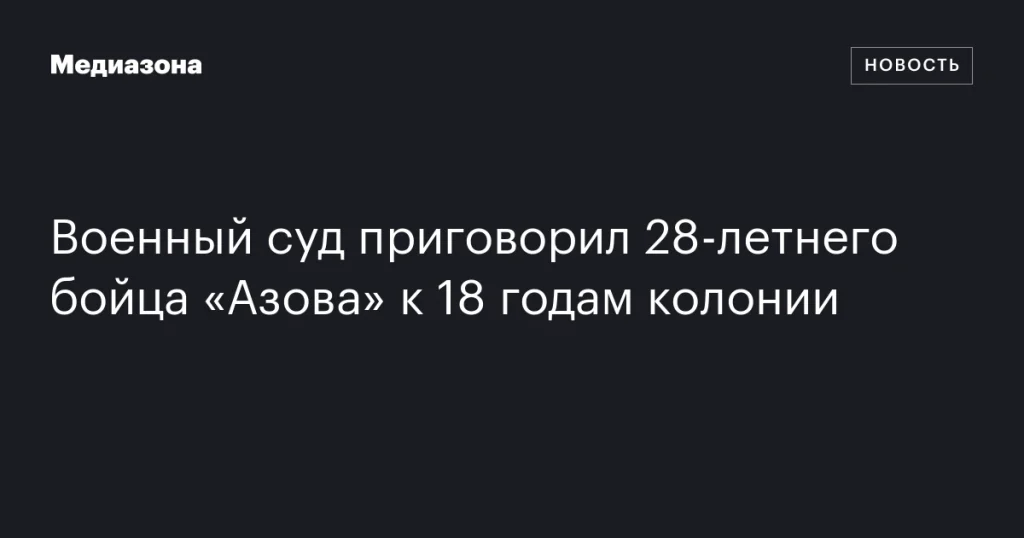 Военный суд приговорил 28-летнего члена «Азова» к 18 годам лишения свободы