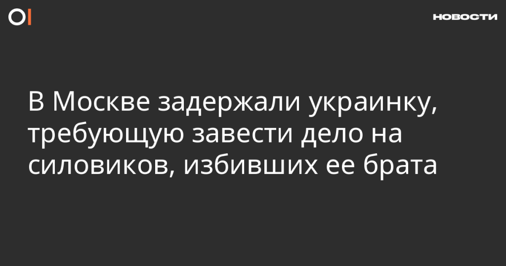 В Москве задержали украинку, требующую расследовать избиение ее брата силовиками
