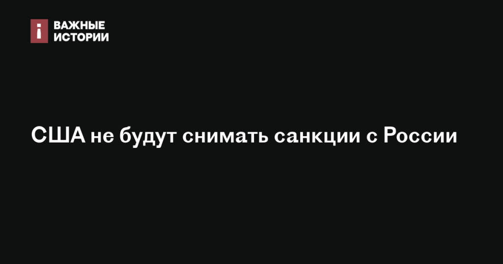 США не планируют отменять санкции против России