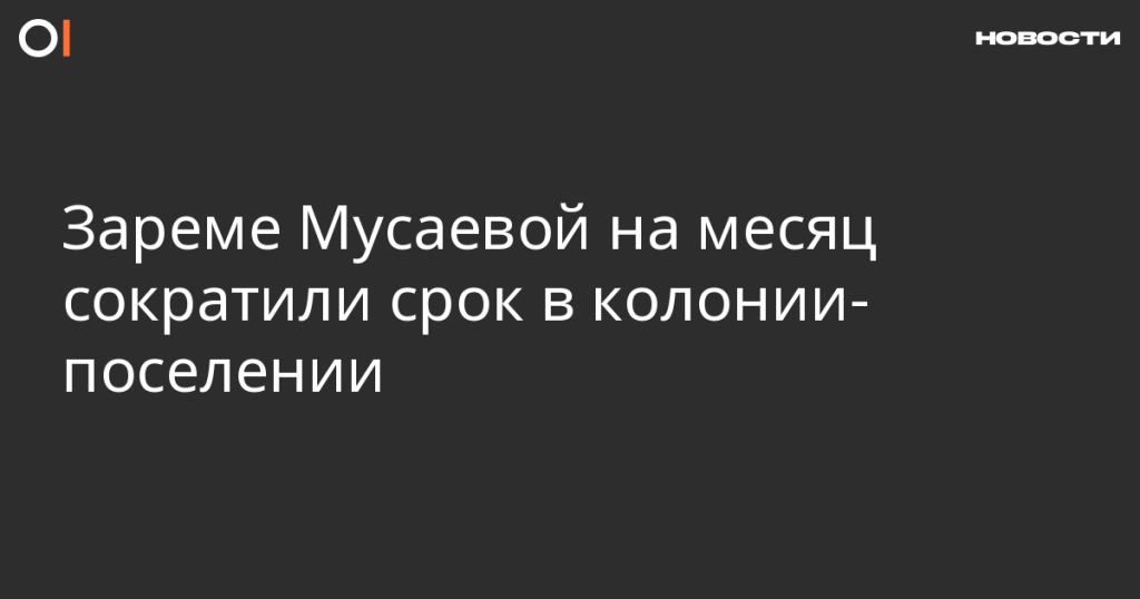 Зареме Мусаевой сократили срок пребывания в колонии-поселении на месяц