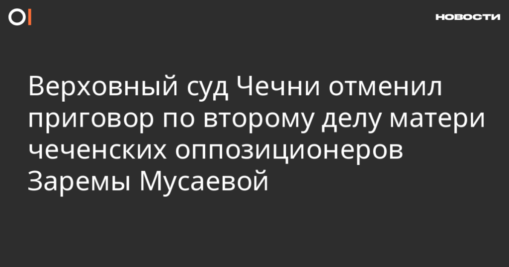 Верховный суд Чечни отменил приговор во втором деле Заремы Мусаевой, матери чеченских оппозиционеров Верховный суд Чечни отменил приговор во втором деле Заремы Мусаевой, матери чеченских оппозиционеров