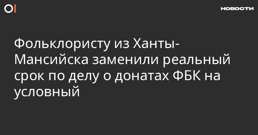 Фольклористу из Ханты-Мансийска заменили реальный срок на условный по делу о донатах ФБК