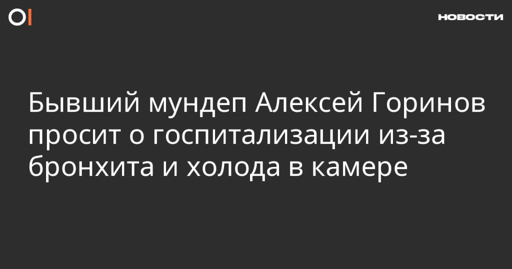 Бывший мундеп Алексей Горинов просит госпитализации из-за бронхита и холода в камере