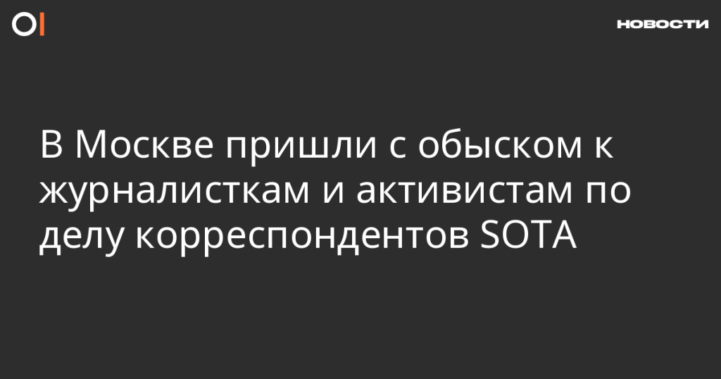 В Москве проведены обыски у журналисток и активисток в рамках дела корреспондентов SOTA
