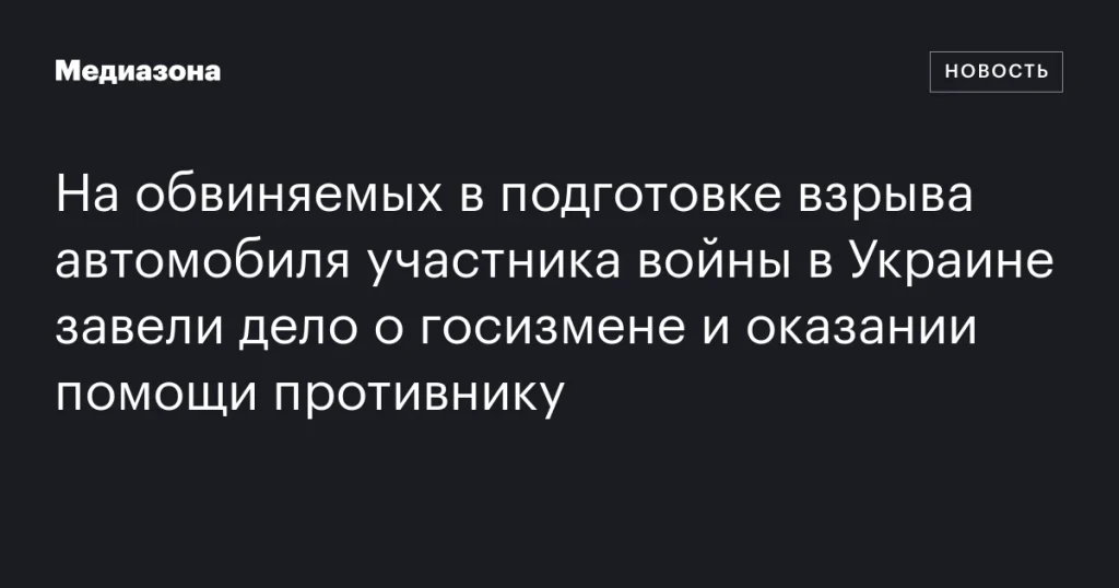 Обвиняемым в подготовке взрыва автомобиля участника войны в Украине предъявили обвинения в госизмене и помощи противнику