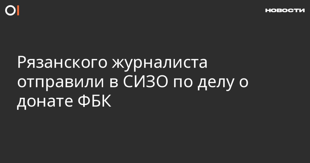 Рязанский журналист помещен в СИЗО за поддержку ФБК донатом Рязанский журналист помещен в СИЗО за поддержку ФБК донатом