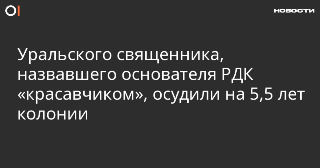 Уральского священника приговорили к 5,5 годам колонии за высказывание в адрес основателя РДК