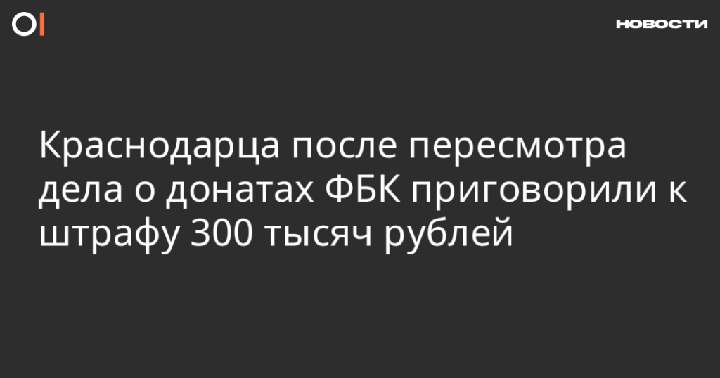 Краснодарец оштрафован на 300 тысяч рублей после пересмотра дела о пожертвованиях ФБК