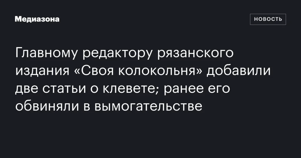 Главному редактору рязанского издания «Своя колокольня» предъявили дополнительные обвинения в клевете после обвинений в вымогательстве