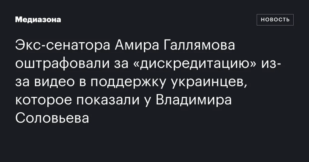 Бывший сенатор Амир Галлямов оштрафован за «дискредитацию» из-за видео в поддержку украинцев, показанного у Владимира Соловьева
