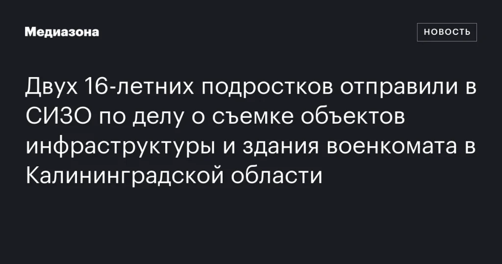 Двух 16‑летних подростков заключили в СИЗО по делу о съемке объектов инфраструктуры и здания военкомата в Калининградской области