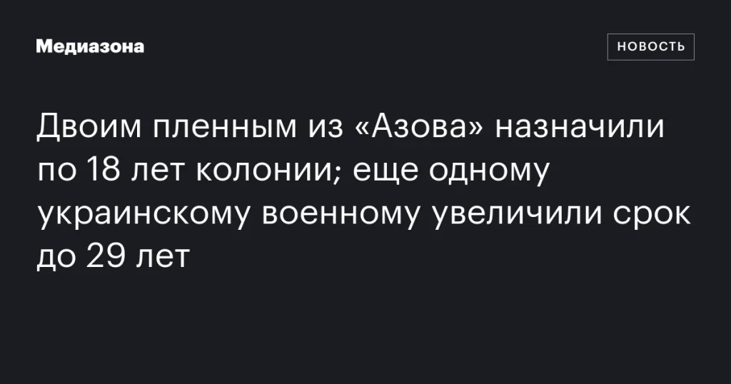 Двум пленным из «Азова» дали по 18 лет колонии; срок еще одного украинского военнослужащего увеличен до 29 лет
