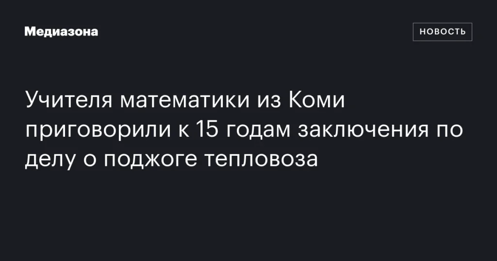 Учителя математики из Коми осудили на 15 лет за поджог тепловоза