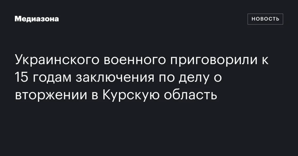 Украинскому военному дали 15 лет тюрьмы за вторжение в Курскую область