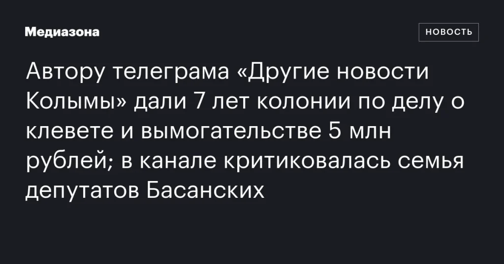 Автор телеграм-канала «Другие новости Колымы» получил 7 лет колонии по обвинению в клевете и вымогательстве 5 млн рублей; в публикациях критиковалась семья депутатов Басанских