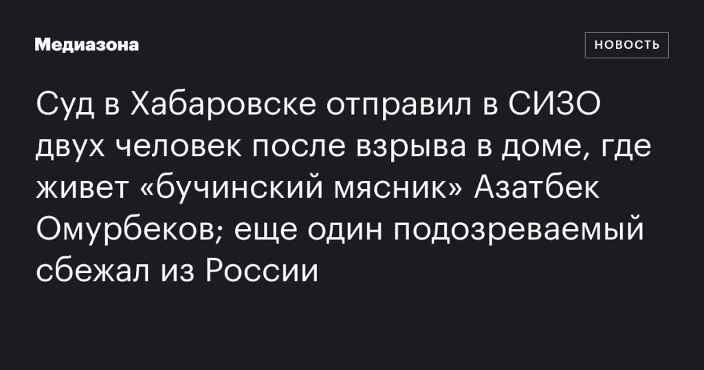 Суд в Хабаровске арестовал двух человек после взрыва в доме «бучинского мясника» Омурбекова; один подозреваемый сбежал