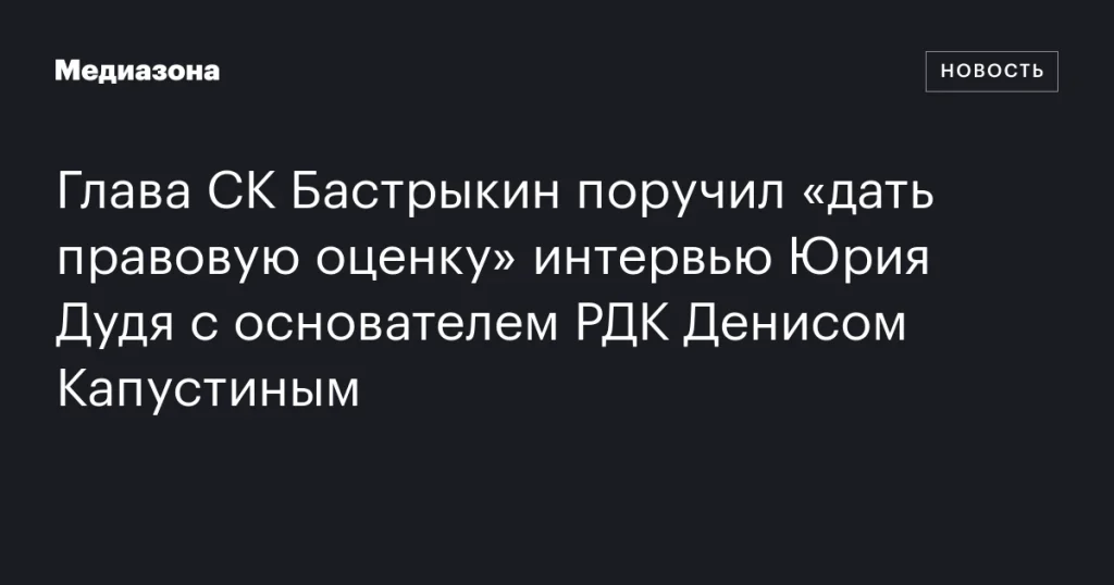 Бастрыкин поручил оценить интервью Дудя с основателем РДК Бастрыкин поручил оценить интервью Дудя с основателем РДК