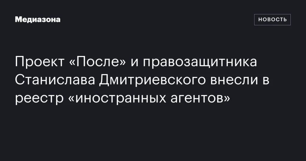 Проект «После» и правозащитник Станислав Дмитриевский добавлены в реестр «иностранных агентов»