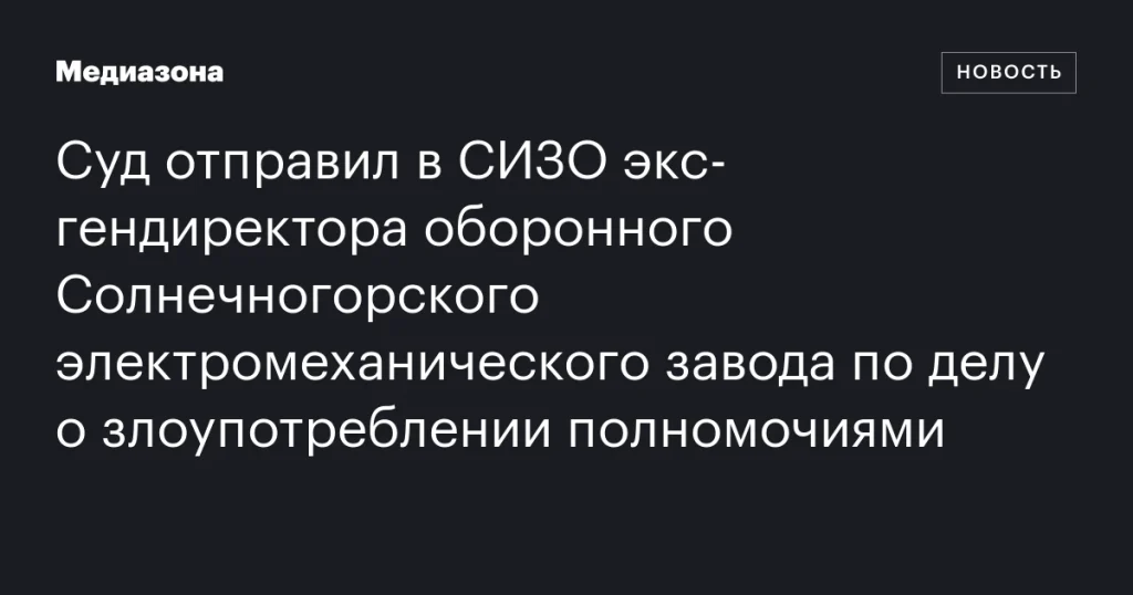 Экс-гендиректор Солнечногорского электромеханического завода арестован по делу о злоупотреблении полномочиями