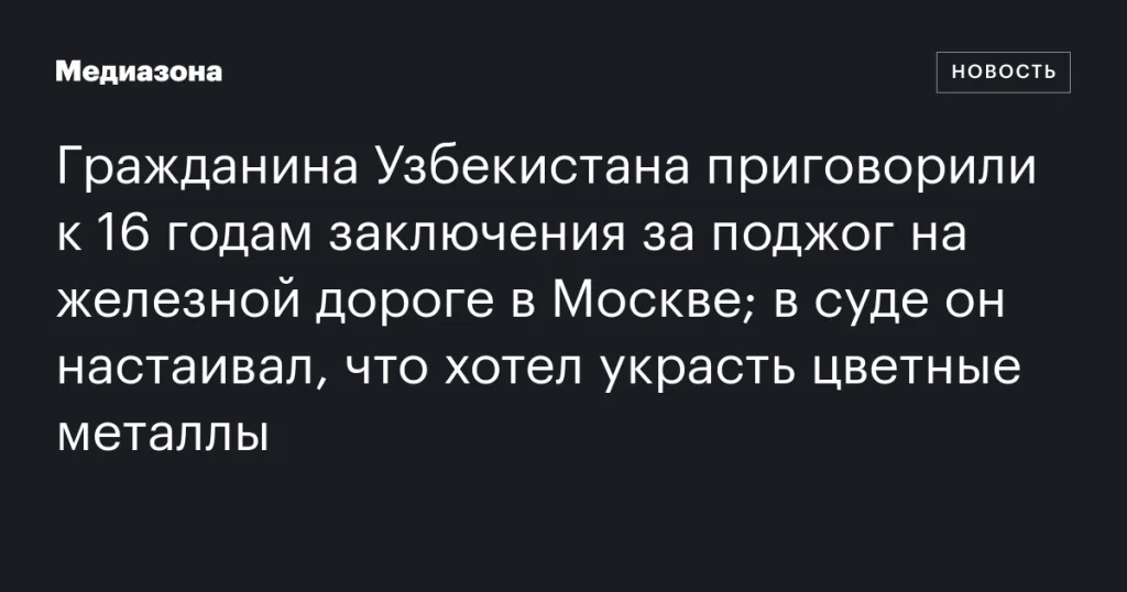 Гражданина Узбекистана осудили на 16 лет за поджог на железной дороге в Москве; он утверждал, что намеревался украсть цветные металлы