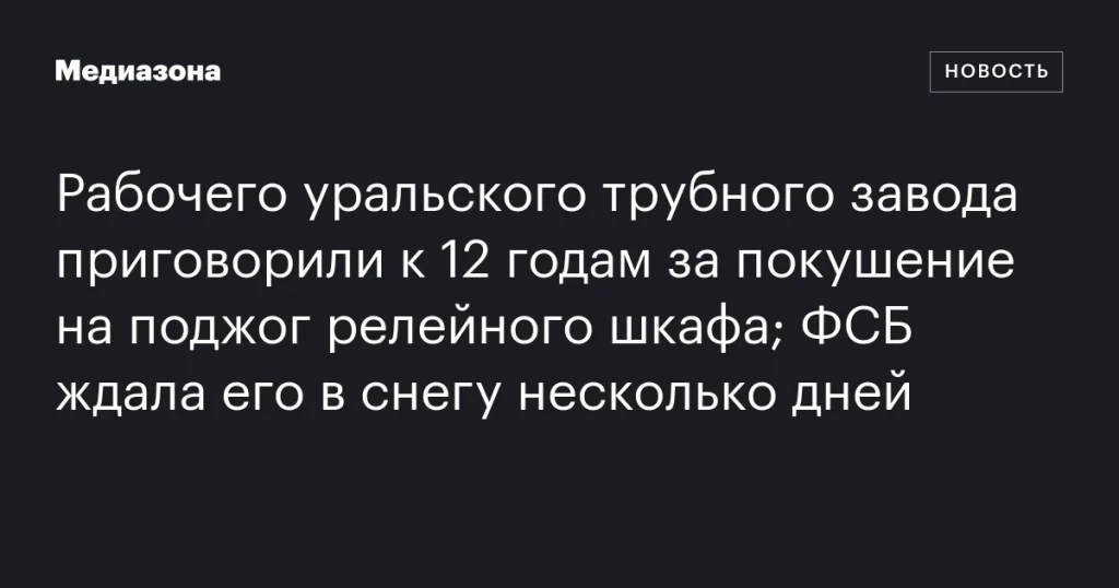 Работник Уральского трубного завода получил 12 лет за попытку поджога релейного шкафа; ФСБ задержала его после многодневной засады в снегу
