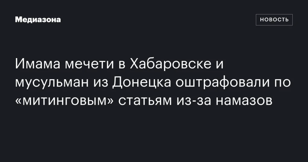 Имама мечети в Хабаровске и мусульман из Донецка оштрафовали за проведение намазов по «митинговым» статьям
