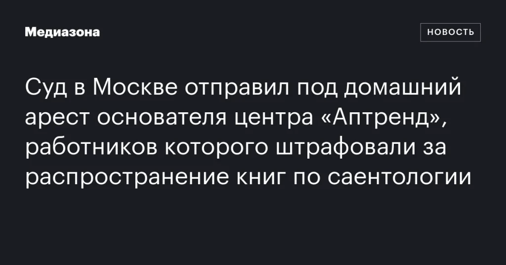 Основатель центра «Аптренд» в Москве помещён под домашний арест за распространение саентологических книг Основатель центра «Аптренд» в Москве помещён под домашний арест за распространение саентологических книг