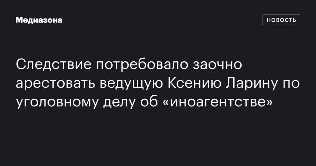 Следствие запросило заочный арест ведущей Ксении Лариной по делу об «иноагентстве»
