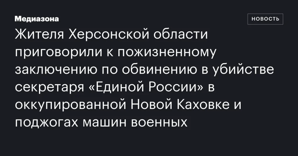 Жителю Херсонской области вынесли пожизненный приговор за убийство секретаря “Единой России” в оккупированной Новой Каховке и поджоги военной техники.