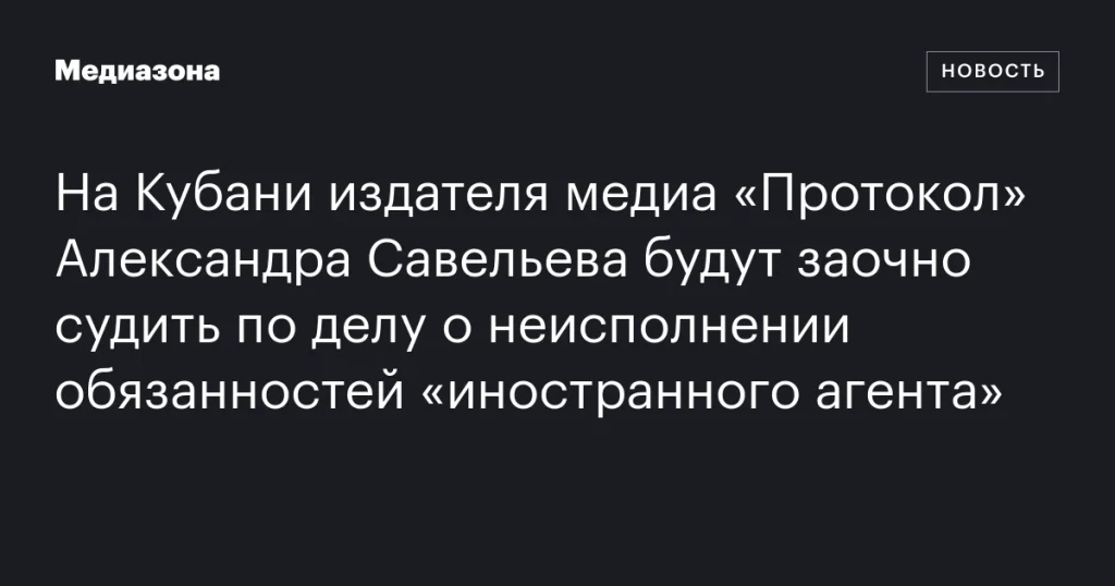 На Кубани заочно судят издателя медиа «Протокол» Александра Савельева за неисполнение обязанностей «иностранного агента»