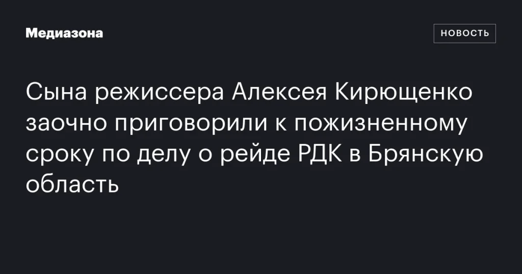 Сына режиссера Алексея Кирющенко заочно приговорили к пожизненному заключению по делу о рейде РДК в Брянскую область