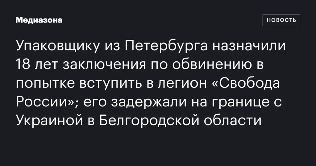 Петербургскому упаковщику дали 18 лет тюрьмы за попытку вступить в легион «Свобода России»; задержан на границе с Украиной в Белгородской области