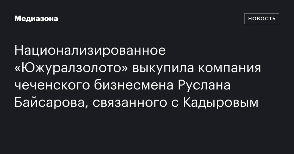 Чеченский бизнесмен Руслан Байсаров, связанный с Кадыровым, приобрел национализированное «Южуралзолото»