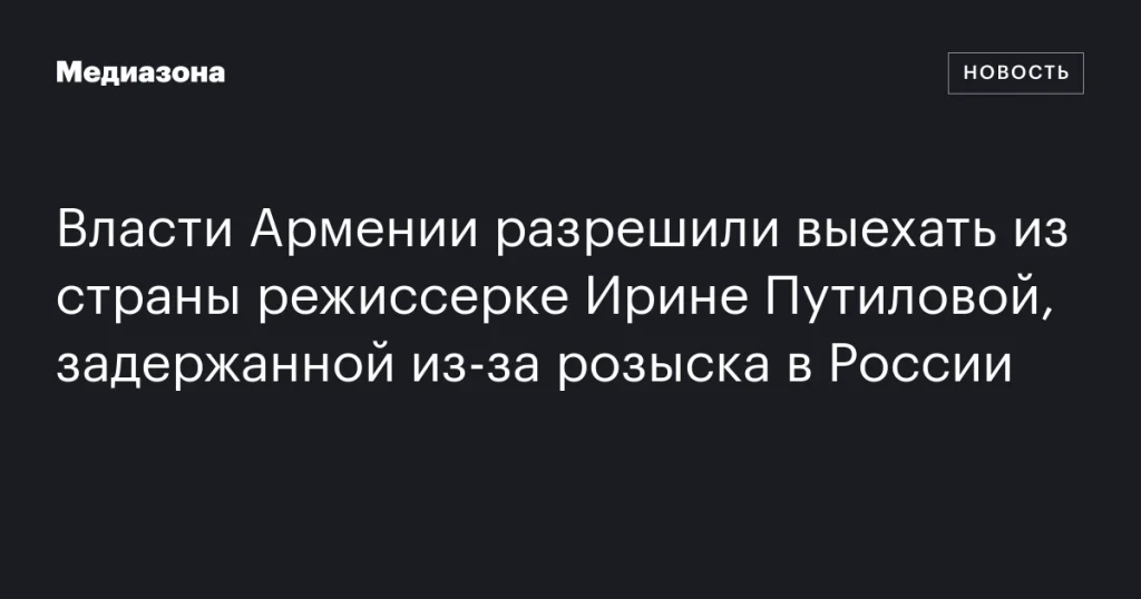 Армения разрешила выезд из страны режиссерке Ирине Путиловой, задержанной по запросу России
